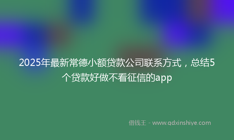 2025年最新常德小额贷款公司联系方式，总结5个贷款好做不看征信的app