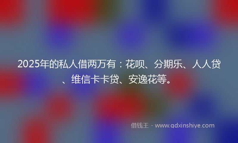 2025年的私人借两万有：花呗、分期乐、人人贷、维信卡卡贷、安逸花等。