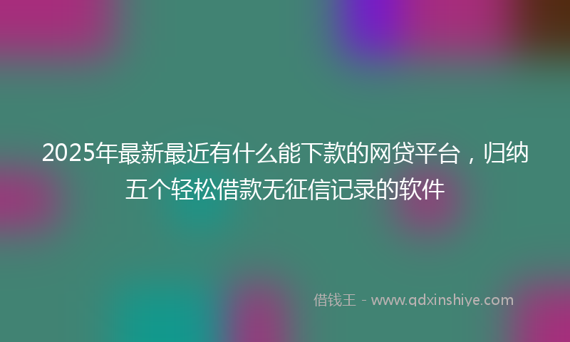 2025年最新最近有什么能下款的网贷平台，归纳五个轻松借款无征信记录的软件