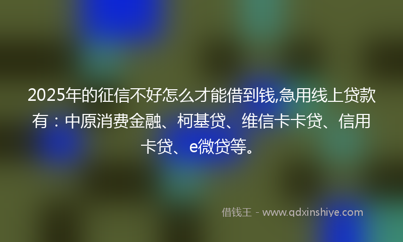 2025年的征信不好怎么才能借到钱,急用线上贷款有：中原消费金融、柯基贷、维信卡卡贷、信用卡贷、e微贷等。
