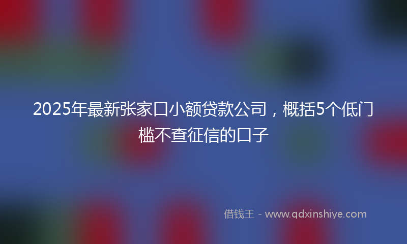 2025年最新张家口小额贷款公司，概括5个低门槛不查征信的口子