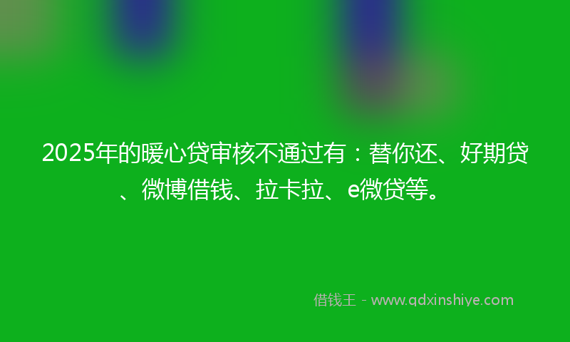 2025年的暖心贷审核不通过有：替你还、好期贷、微博借钱、拉卡拉、e微贷等。