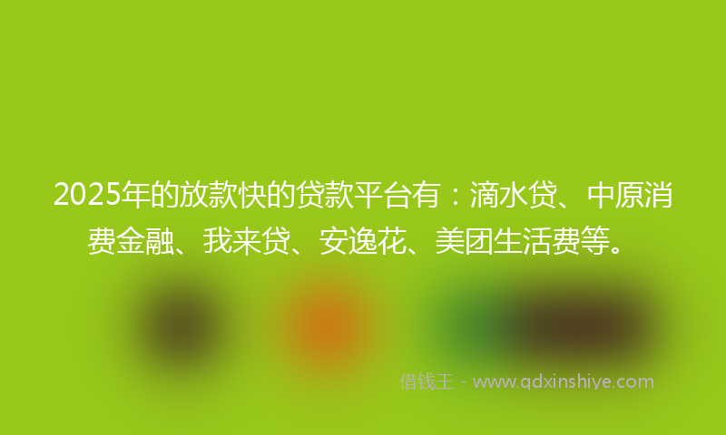 2025年的放款快的贷款平台有：滴水贷、中原消费金融、我来贷、安逸花、美团生活费等。