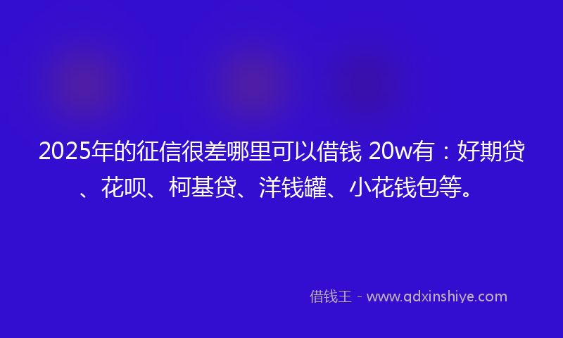 2025年的征信很差哪里可以借钱 20w有：好期贷、花呗、柯基贷、洋钱罐、小花钱包等。