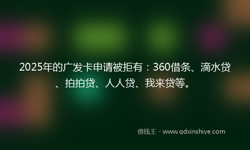 2025年的广发卡申请被拒有：360借条、滴水贷、拍拍贷、人人贷、我来贷等。