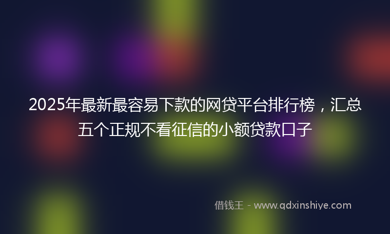 2025年最新最容易下款的网贷平台排行榜，汇总五个正规不看征信的小额贷款口子