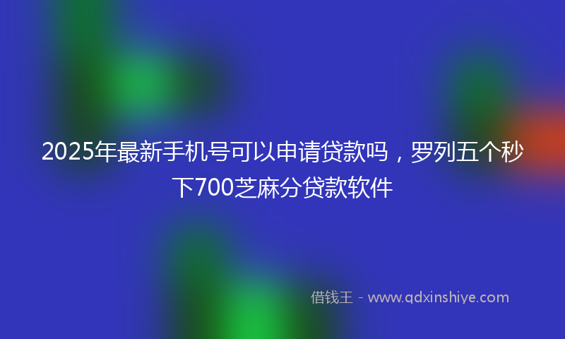 2025年最新手机号可以申请贷款吗，罗列五个秒下700芝麻分贷款软件