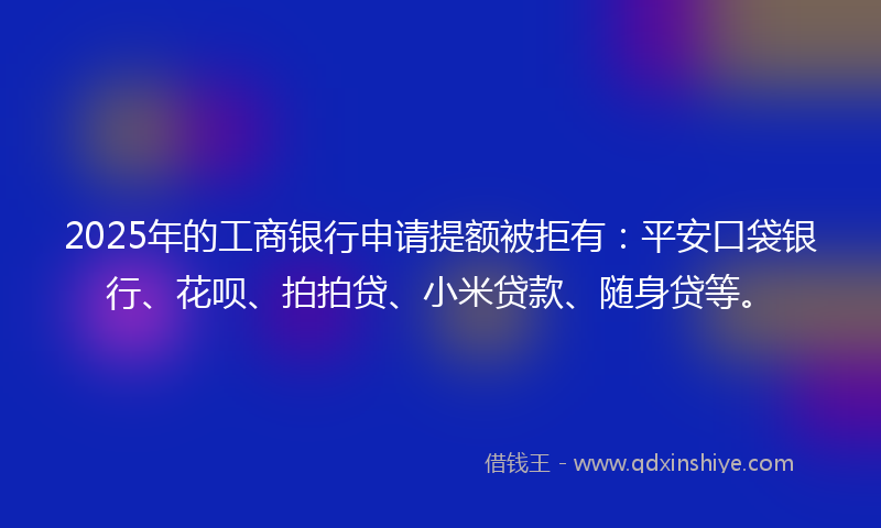 2025年的工商银行申请提额被拒有：平安口袋银行、花呗、拍拍贷、小米贷款、随身贷等。