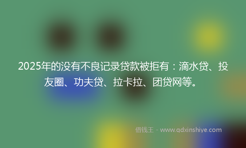 2025年的没有不良记录贷款被拒有：滴水贷、投友圈、功夫贷、拉卡拉、团贷网等。