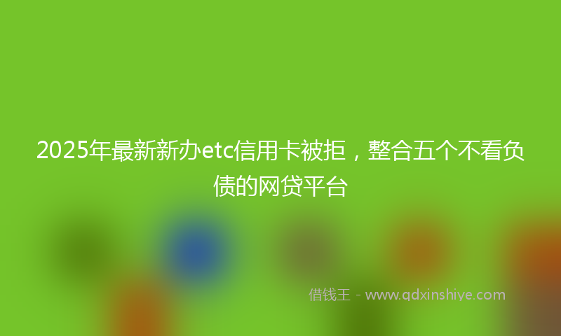 2025年最新新办etc信用卡被拒，整合五个不看负债的网贷平台