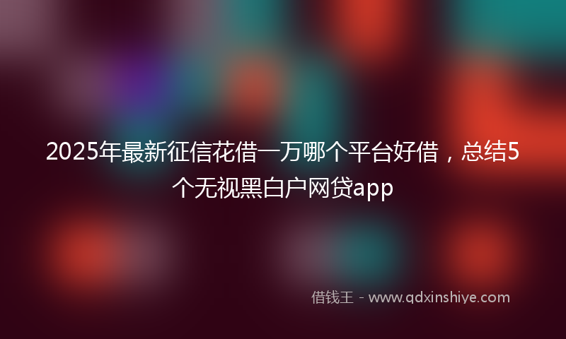 2025年最新征信花借一万哪个平台好借，总结5个无视黑白户网贷app