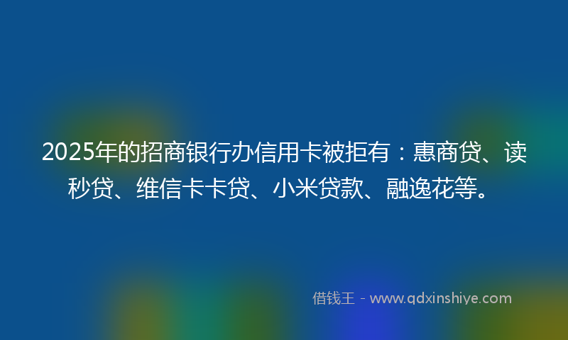 2025年的招商银行办信用卡被拒有：惠商贷、读秒贷、维信卡卡贷、小米贷款、融逸花等。