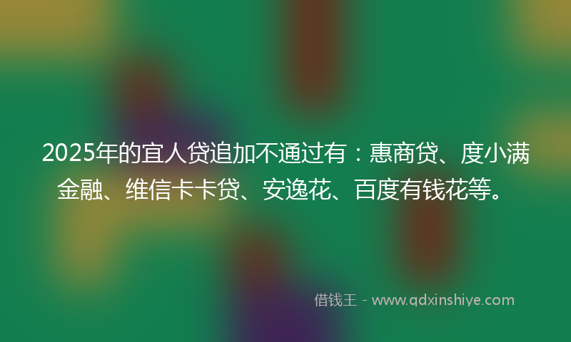 2025年的宜人贷追加不通过有：惠商贷、度小满金融、维信卡卡贷、安逸花、百度有钱花等。