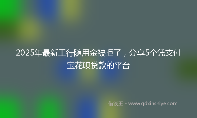 2025年最新工行随用金被拒了，分享5个凭支付宝花呗贷款的平台