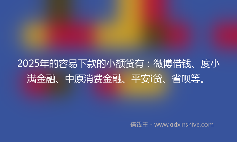 2025年的容易下款的小额贷有：微博借钱、度小满金融、中原消费金融、平安i贷、省呗等。