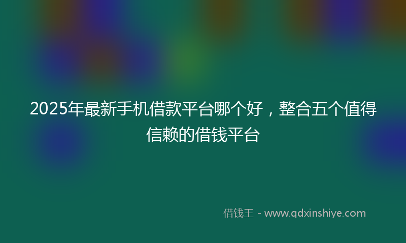 2025年最新手机借款平台哪个好，整合五个值得信赖的借钱平台