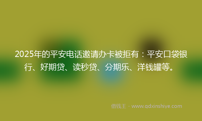 2025年的平安电话邀请办卡被拒有：平安口袋银行、好期贷、读秒贷、分期乐、洋钱罐等。
