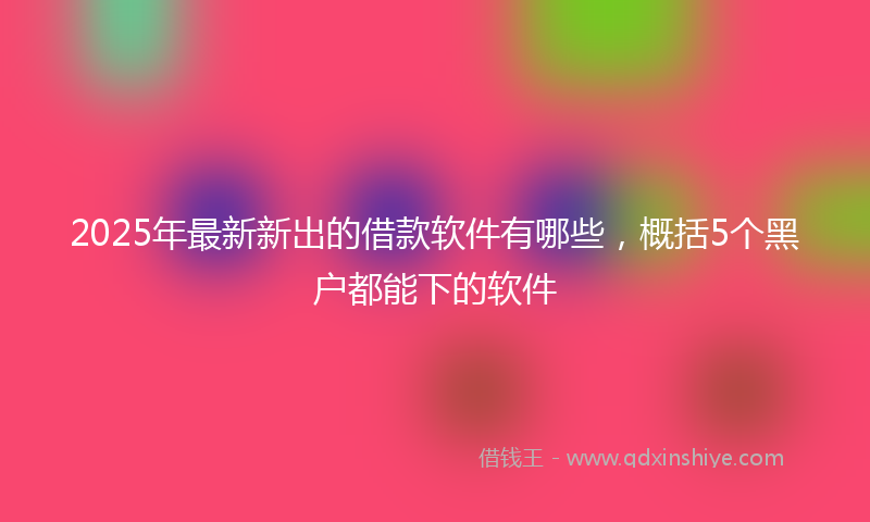 2025年最新新出的借款软件有哪些，概括5个黑户都能下的软件