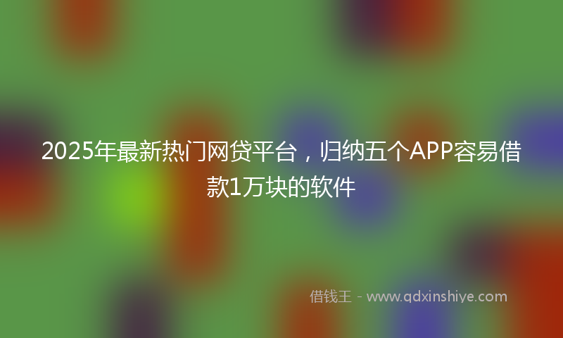 2025年最新热门网贷平台，归纳五个APP容易借款1万块的软件