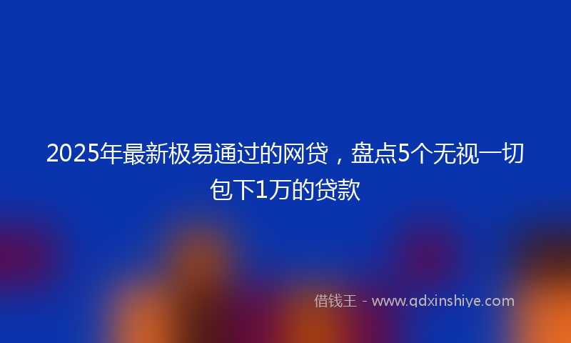 2025年最新极易通过的网贷，盘点5个无视一切包下1万的贷款