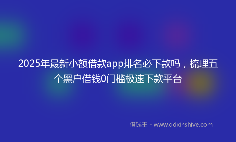 2025年最新小额借款app排名必下款吗，梳理五个黑户借钱0门槛极速下款平台
