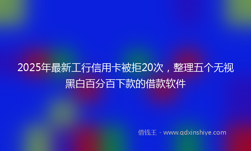 2025年最新工行信用卡被拒20次，整理五个无视黑白百分百下款的借款软件