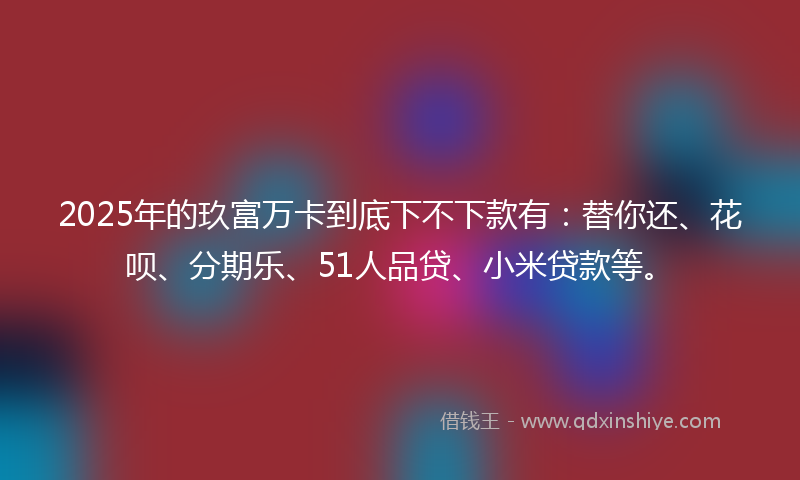2025年的玖富万卡到底下不下款有：替你还、花呗、分期乐、51人品贷、小米贷款等。