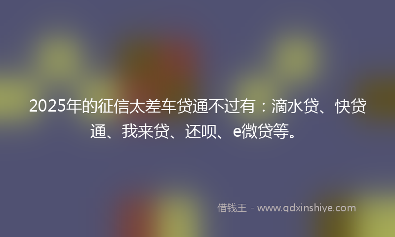 2025年的征信太差车贷通不过有：滴水贷、快贷通、我来贷、还呗、e微贷等。