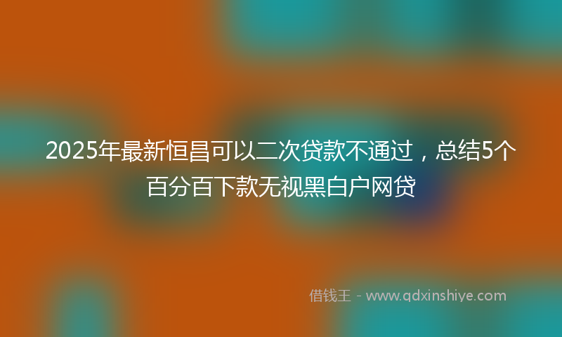 2025年最新恒昌可以二次贷款不通过，总结5个百分百下款无视黑白户网贷