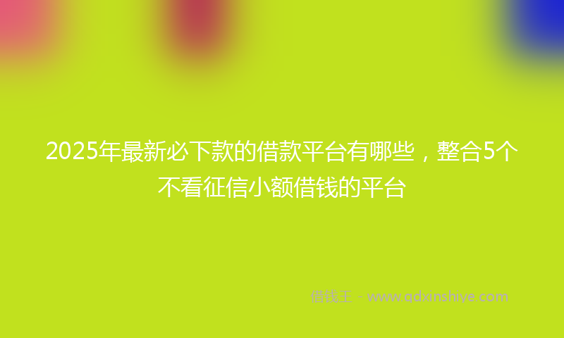 2025年最新必下款的借款平台有哪些，整合5个不看征信小额借钱的平台