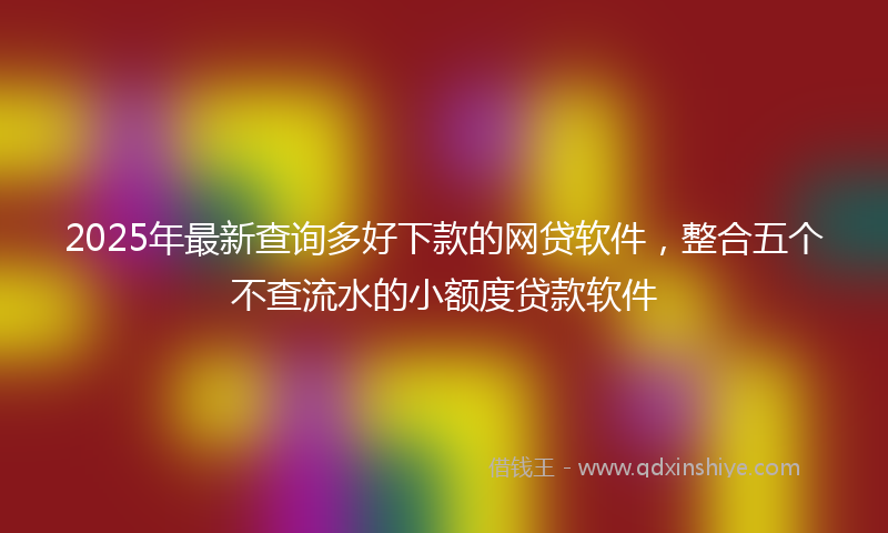 2025年最新查询多好下款的网贷软件，整合五个不查流水的小额度贷款软件