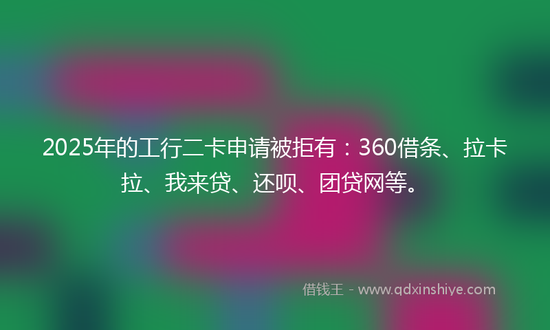 2025年的工行二卡申请被拒有：360借条、拉卡拉、我来贷、还呗、团贷网等。