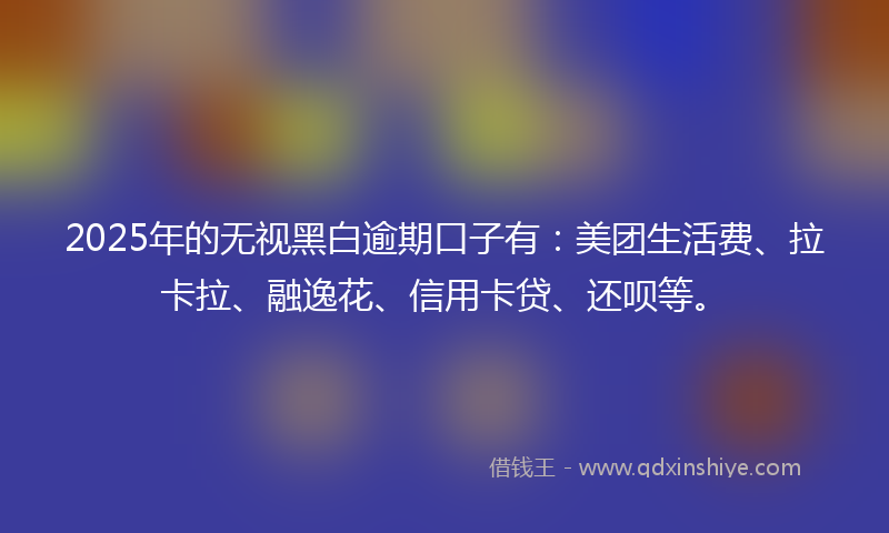 2025年的无视黑白逾期口子有：美团生活费、拉卡拉、融逸花、信用卡贷、还呗等。
