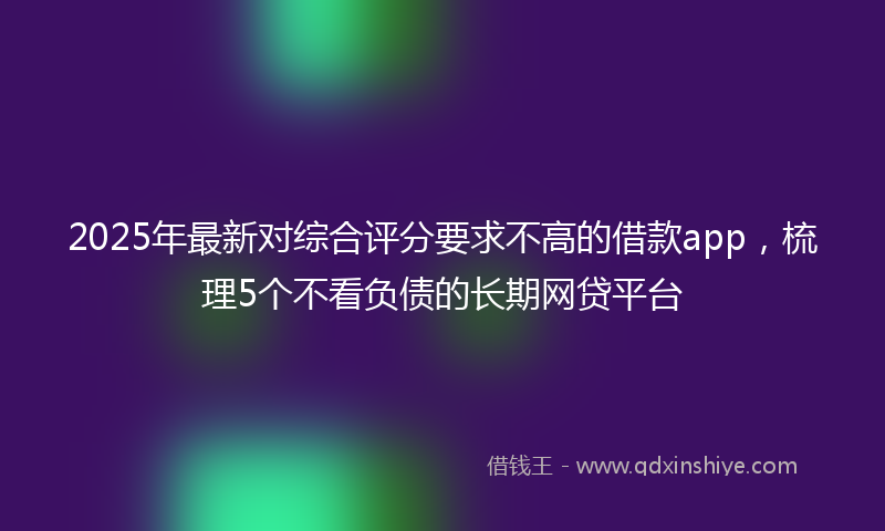 2025年最新对综合评分要求不高的借款app，梳理5个不看负债的长期网贷平台
