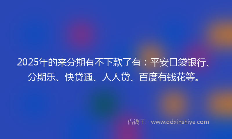 2025年的来分期有不下款了有：平安口袋银行、分期乐、快贷通、人人贷、百度有钱花等。