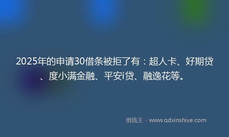 2025年的申请30借条被拒了有：超人卡、好期贷、度小满金融、平安i贷、融逸花等。