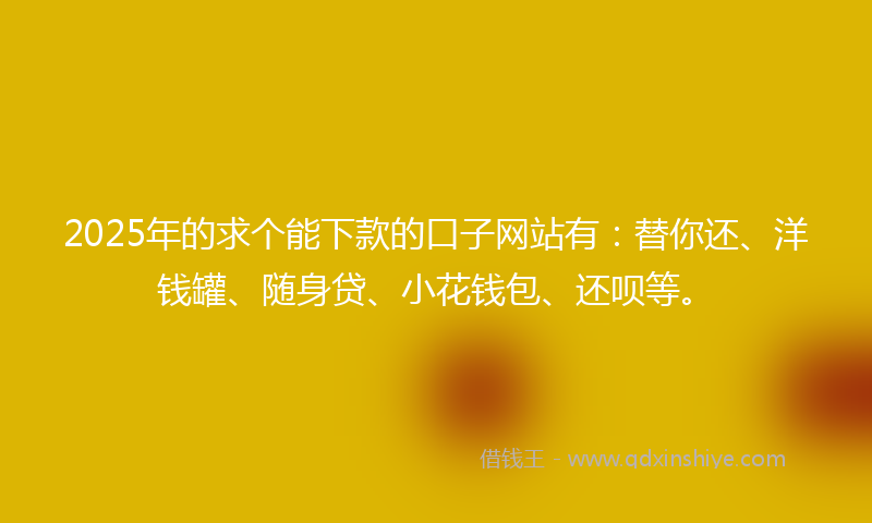 2025年的求个能下款的口子网站有：替你还、洋钱罐、随身贷、小花钱包、还呗等。