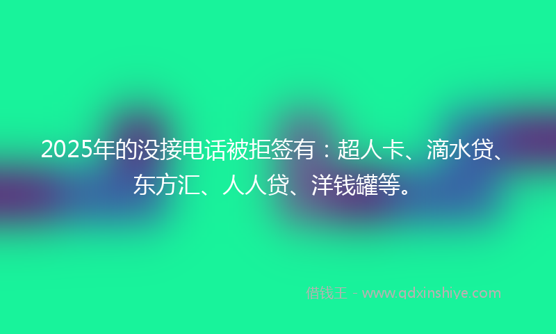 2025年的没接电话被拒签有：超人卡、滴水贷、东方汇、人人贷、洋钱罐等。