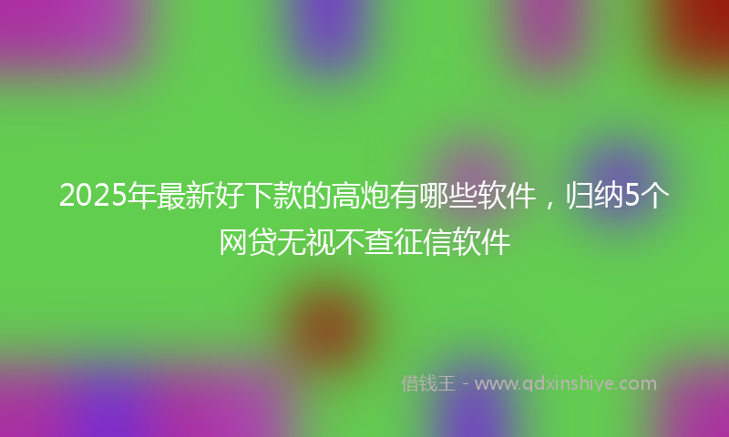 2025年最新好下款的高炮有哪些软件，归纳5个网贷无视不查征信软件