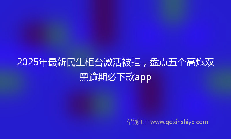 2025年最新民生柜台激活被拒，盘点五个高炮双黑逾期必下款app