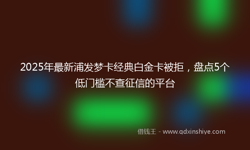 2025年最新浦发梦卡经典白金卡被拒，盘点5个低门槛不查征信的平台