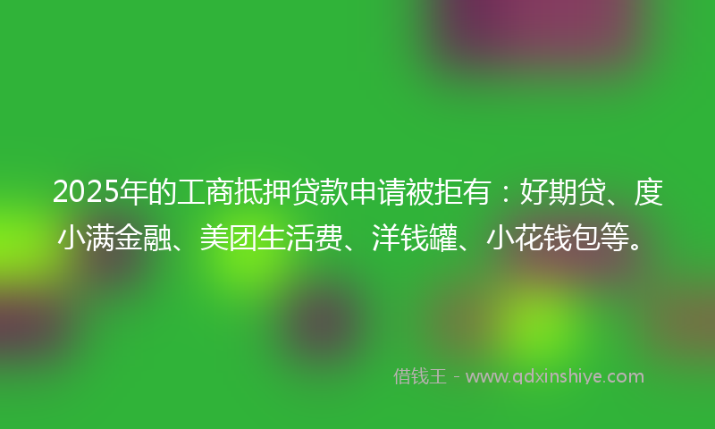 2025年的工商抵押贷款申请被拒有：好期贷、度小满金融、美团生活费、洋钱罐、小花钱包等。