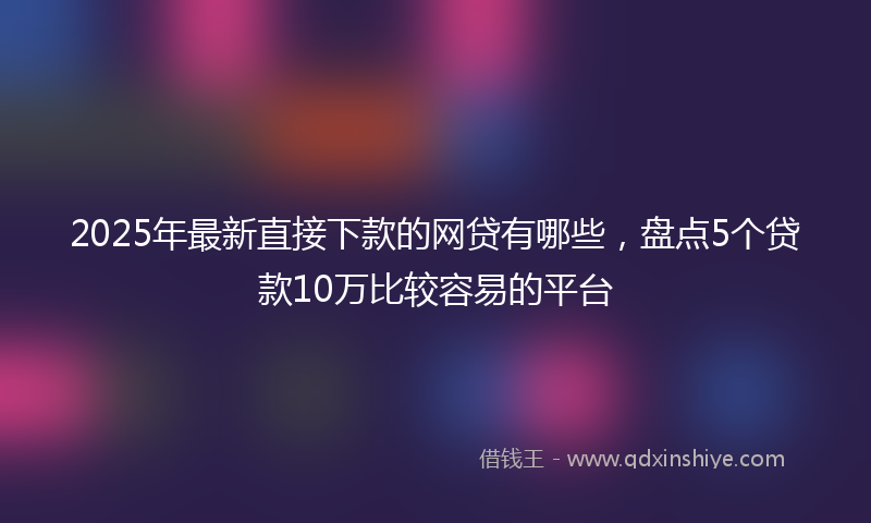 2025年最新直接下款的网贷有哪些，盘点5个贷款10万比较容易的平台