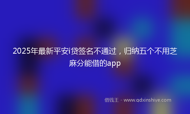 2025年最新平安i贷签名不通过，归纳五个不用芝麻分能借的app