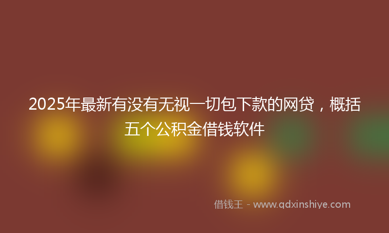 2025年最新有没有无视一切包下款的网贷，概括五个公积金借钱软件