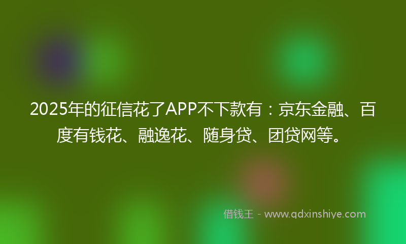 2025年的征信花了APP不下款有：京东金融、百度有钱花、融逸花、随身贷、团贷网等。