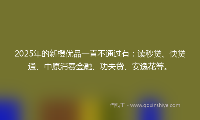 2025年的新橙优品一直不通过有：读秒贷、快贷通、中原消费金融、功夫贷、安逸花等。