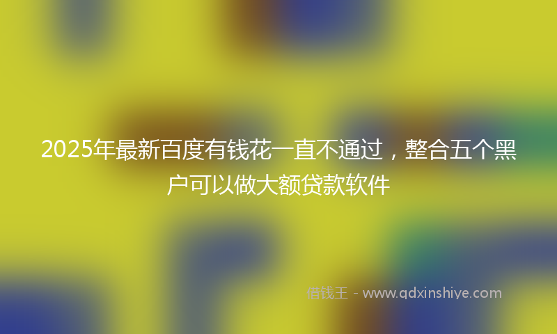 2025年最新百度有钱花一直不通过，整合五个黑户可以做大额贷款软件