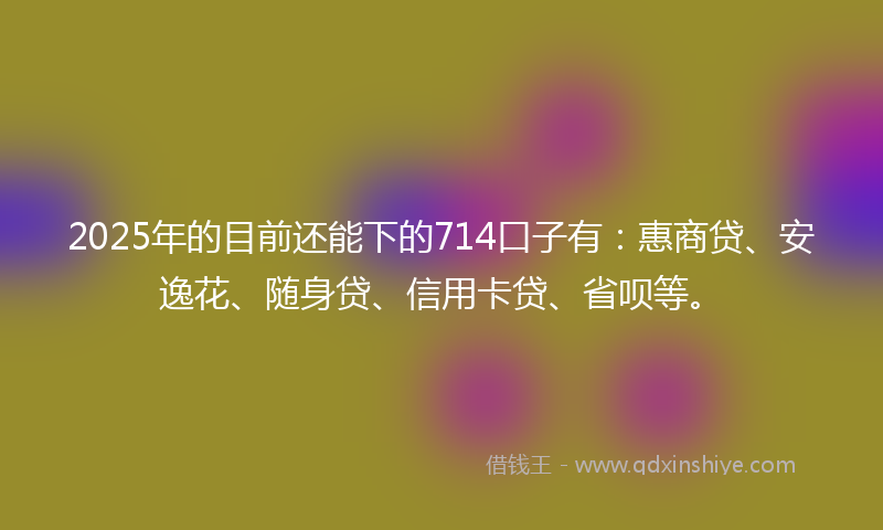 2025年的目前还能下的714口子有：惠商贷、安逸花、随身贷、信用卡贷、省呗等。