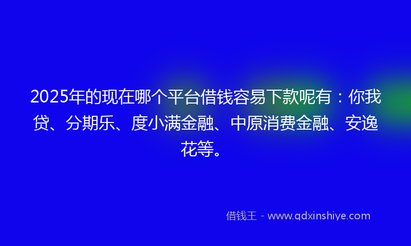 2025年的现在哪个平台借钱容易下款呢有：你我贷、分期乐、度小满金融、中原消费金融、安逸花等。